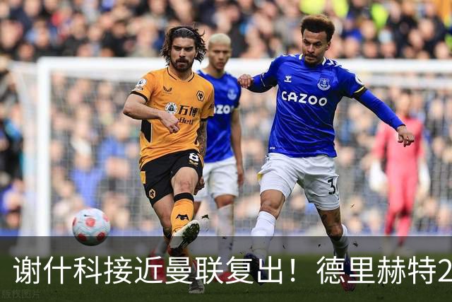 谢什科接近曼联复出！德里赫特254天后重返训练，仍未可回归赛场